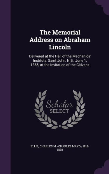 The Memorial Address On Abraham Lincoln: Delivered At The Hall Of The Mechanics' Institute, Saint John, N.B., June 1, 1865, At The Invitation Of The Citizens