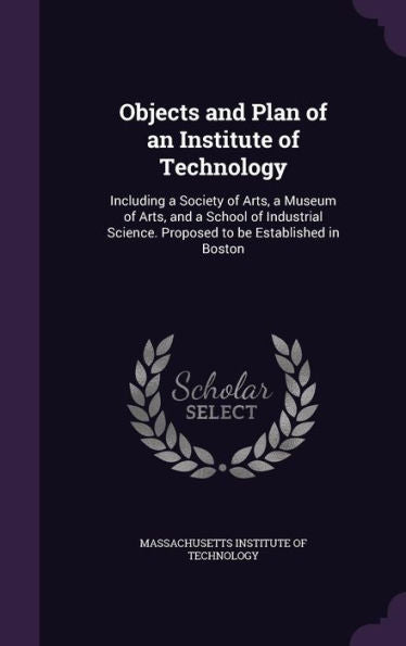 Objects And Plan Of An Institute Of Technology: Including A Society Of Arts, A Museum Of Arts, And A School Of Industrial Science. Proposed To Be Established In Boston