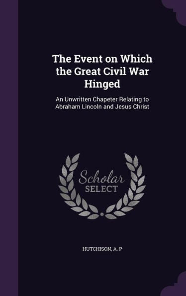 The Event On Which The Great Civil War Hinged: An Unwritten Chapeter Relating To Abraham Lincoln And Jesus Christ