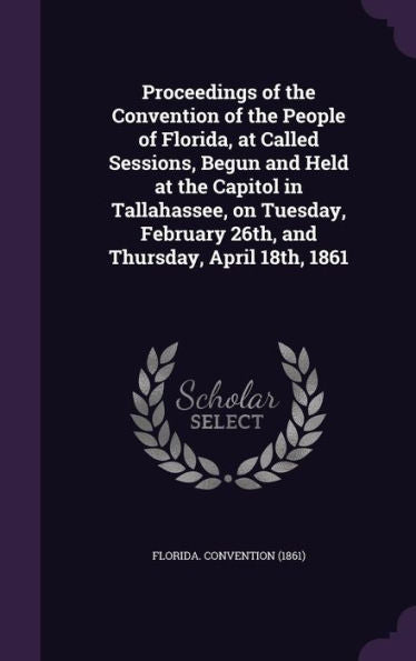 Proceedings Of The Convention Of The People Of Florida, At Called Sessions, Begun And Held At The Capitol In Tallahassee, On Tuesday, February 26Th, And Thursday, April 18Th, 1861