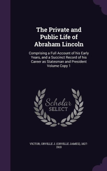 The Private And Public Life Of Abraham Lincoln: Comprising A Full Account Of His Early Years, And A Succinct Record Of His Career As Statesman And President Volume Copy 1