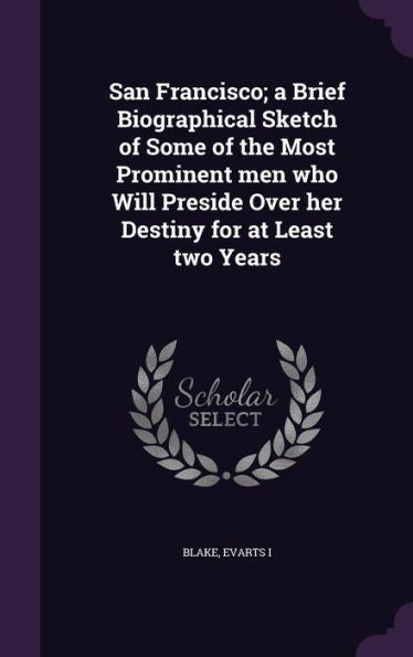 San Francisco; A Brief Biographical Sketch Of Some Of The Most Prominent Men Who Will Preside Over Her Destiny For At Least Two Years