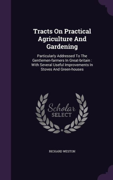 Tracts On Practical Agriculture And Gardening: Particularly Addressed To The Gentlemen-Farmers In Great-Britain: With Several Useful Improvements In Stoves And Green-Houses