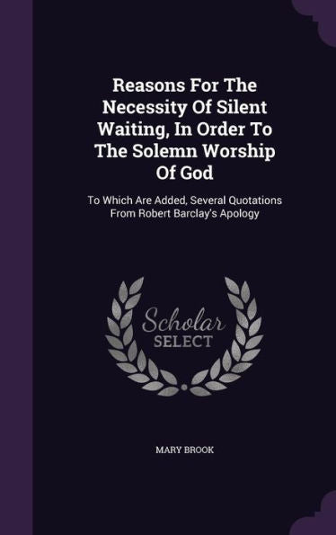 Reasons For The Necessity Of Silent Waiting, In Order To The Solemn Worship Of God: To Which Are Added, Several Quotations From Robert Barclay's Apology