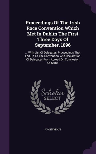 Proceedings Of The Irish Race Convention Which Met In Dublin The First Three Days Of September, 1896: ... With List Of Delegates, Proceedings That Led ... Delegates From Abroad On Conclusion Of Same