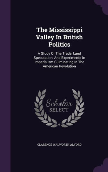 The Mississippi Valley In British Politics: A Study Of The Trade, Land Speculation, And Experiments In Imperialism Culminating In The American Revolution