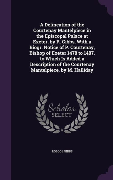 A Delineation Of The Courtenay Mantelpiece In The Episcopal Palace At Exeter, By R. Gibbs, With A Biogr. Notice Of P. Courtenay, Bishop Of Exeter 1478 ... Of The Courtenay Mantelpiece, By M. Halliday