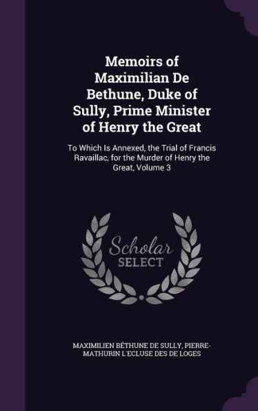 Memoirs Of Maximilian De Bethune, Duke Of Sully, Prime Minister Of Henry The Great: To Which Is Annexed, The Trial Of Francis Ravaillac, For The Murder Of Henry The Great, Volume 3