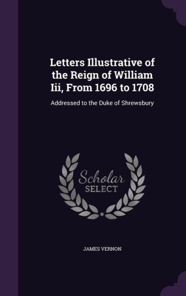 Letters Illustrative Of The Reign Of William Iii, From 1696 To 1708: Addressed To The Duke Of Shrewsbury