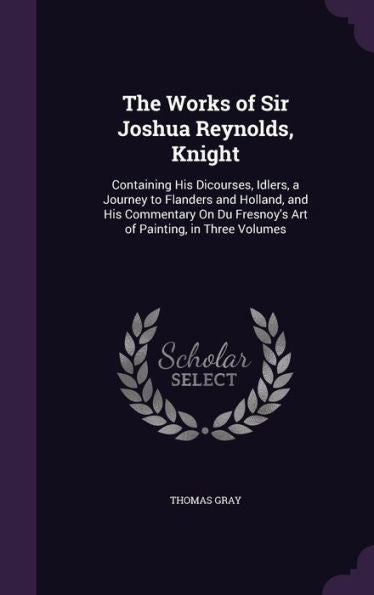 The Works Of Sir Joshua Reynolds, Knight: Containing His Dicourses, Idlers, A Journey To Flanders And Holland, And His Commentary On Du Fresnoy's Art Of Painting, In Three Volumes