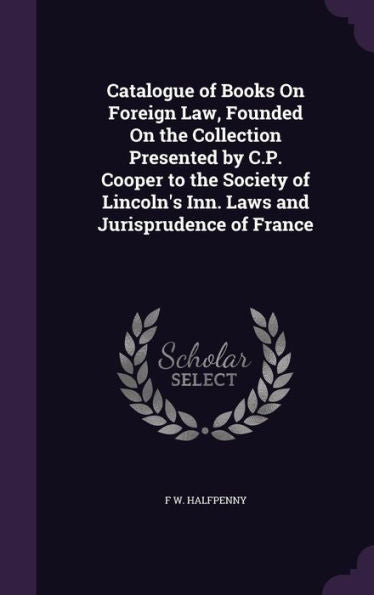 Catalogue Of Books On Foreign Law, Founded On The Collection Presented By C.P. Cooper To The Society Of Lincoln's Inn. Laws And Jurisprudence Of France