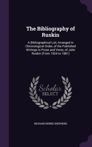The Bibliography Of Ruskin: A Bibliographical List, Arranged In Chronological Order, Of The Published Writings In Prose And Verse, Of John Ruskin (From 1834 To 1881)