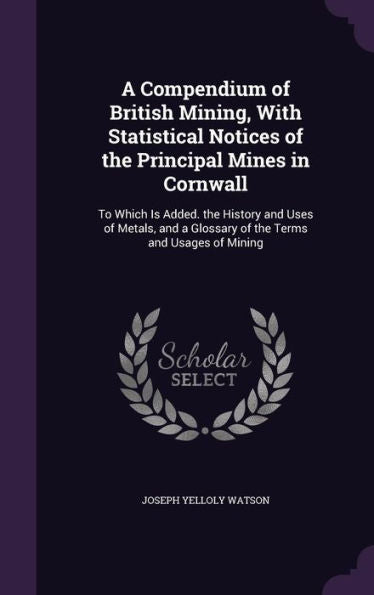 A Compendium Of British Mining, With Statistical Notices Of The Principal Mines In Cornwall: To Which Is Added. The History And Uses Of Metals, And A Glossary Of The Terms And Usages Of Mining