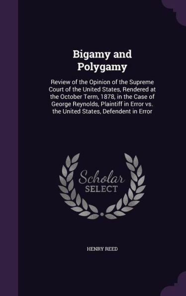 Bigamy And Polygamy: Review Of The Opinion Of The Supreme Court Of The United States, Rendered At The October Term, 1878, In The Case Of George ... Vs. The United States, Defendent In Error