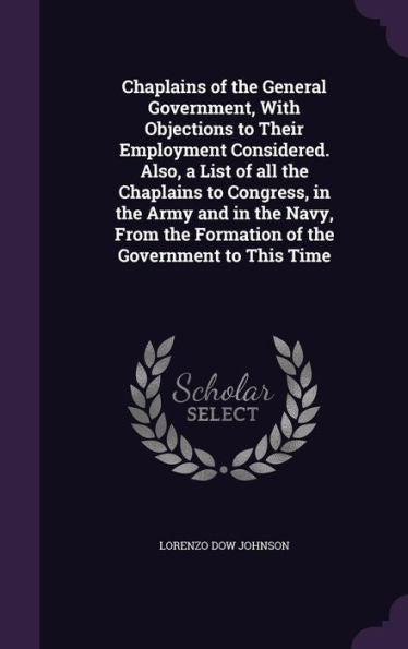 Chaplains Of The General Government, With Objections To Their Employment Considered. Also, A List Of All The Chaplains To Congress, In The Army And In ... The Formation Of The Government To This Time