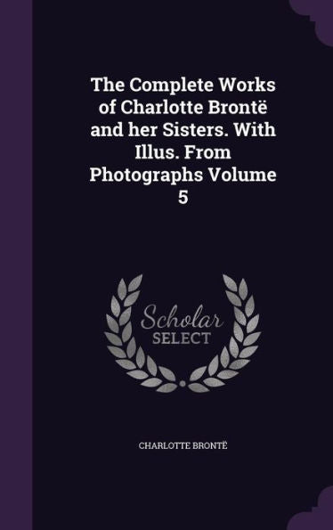 The Complete Works Of Charlotte Bront?And Her Sisters. With Illus. From Photographs Volume 5