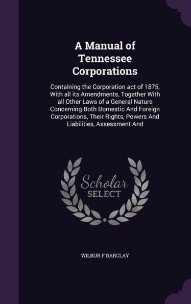 A Manual Of Tennessee Corporations: Containing The Corporation Act Of 1875, With All Its Amendments, Together With All Other Laws Of A General Nature ... Powers And Liabilities, Assessment And
