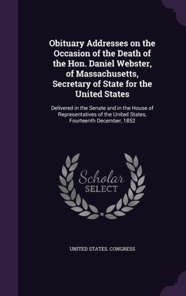Obituary Addresses On The Occasion Of The Death Of The Hon. Daniel Webster, Of Massachusetts, Secretary Of State For The United States: Delivered In ... The United States, Fourteenth December, 1852