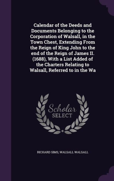 Calendar Of The Deeds And Documents Belonging To The Corporation Of Walsall, In The Town Chest, Extending From The Reign Of King John To The End Of ... Relating To Walsall, Referred To In The Wa