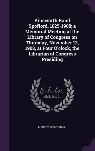 Ainsworth Rand Spofford, 1825-1908; A Memorial Meeting At The Library Of Congress On Thursday, November 12, 1908, At Four O'Clock, The Librarian Of Congress Presiding