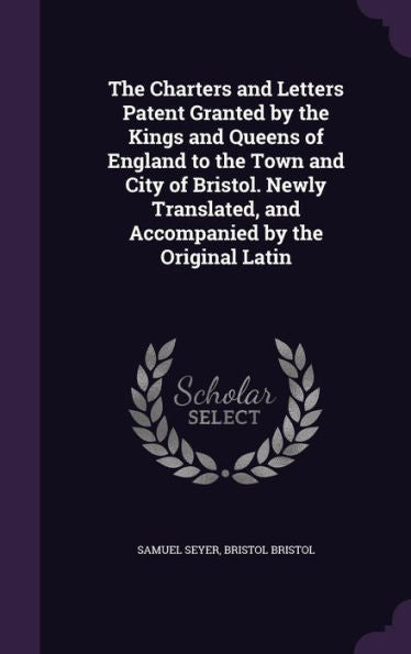 The Charters And Letters Patent Granted By The Kings And Queens Of England To The Town And City Of Bristol. Newly Translated, And Accompanied By The Original Latin