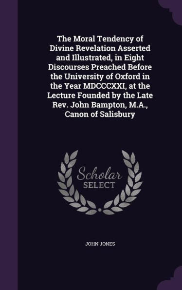 The Moral Tendency Of Divine Revelation Asserted And Illustrated, In Eight Discourses Preached Before The University Of Oxford In The Year Mdcccxxi, ... Rev. John Bampton, M.A., Canon Of Salisbury
