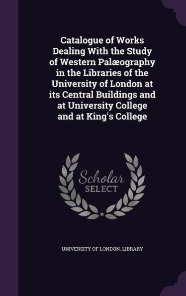 Catalogue Of Works Dealing With The Study Of Western Pal?graphy In The Libraries Of The University Of London At Its Central Buildings And At University College And At King's College