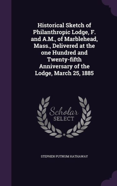 Historical Sketch Of Philanthropic Lodge, F. And A.M., Of Marblehead, Mass., Delivered At The One Hundred And Twenty-Fifth Anniversary Of The Lodge, March 25, 1885
