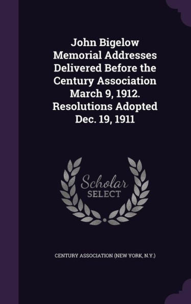 John Bigelow Memorial Addresses Delivered Before The Century Association March 9, 1912. Resolutions Adopted Dec. 19, 1911