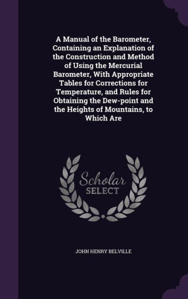 A Manual Of The Barometer, Containing An Explanation Of The Construction And Method Of Using The Mercurial Barometer, With Appropriate Tables For ... And The Heights Of Mountains, To Which Are