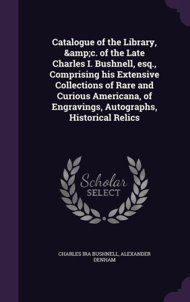 Catalogue Of The Library, &C. Of The Late Charles I. Bushnell, Esq., Comprising His Extensive Collections Of Rare And Curious Americana, Of Engravings, Autographs, Historical Relics