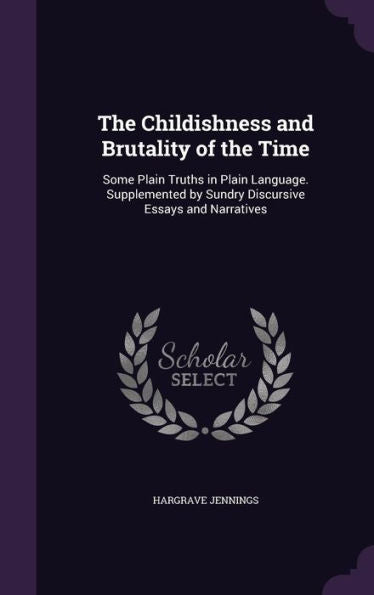 The Childishness And Brutality Of The Time: Some Plain Truths In Plain Language. Supplemented By Sundry Discursive Essays And Narratives