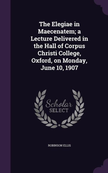 The Elegiae In Maecenatem; A Lecture Delivered In The Hall Of Corpus Christi College, Oxford, On Monday, June 10, 1907