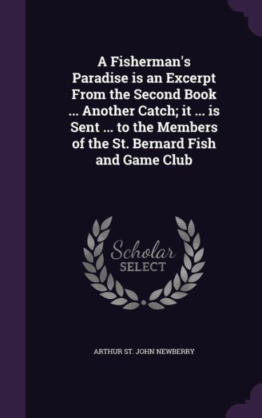 A Fisherman's Paradise Is An Excerpt From The Second Book ... Another Catch; It ... Is Sent ... To The Members Of The St. Bernard Fish And Game Club