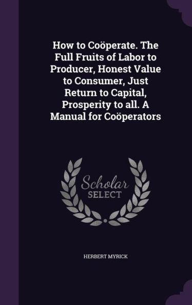 How To Co?erate. The Full Fruits Of Labor To Producer, Honest Value To Consumer, Just Return To Capital, Prosperity To All. A Manual For Co?erators
