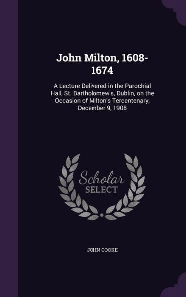 John Milton, 1608-1674: A Lecture Delivered In The Parochial Hall, St. Bartholomew's, Dublin, On The Occasion Of Milton's Tercentenary, December 9, 1908