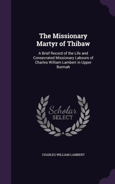 The Missionary Martyr Of Thibaw: A Brief Record Of The Life And Consecrated Missionary Labours Of Charles William Lambert In Upper Burmah