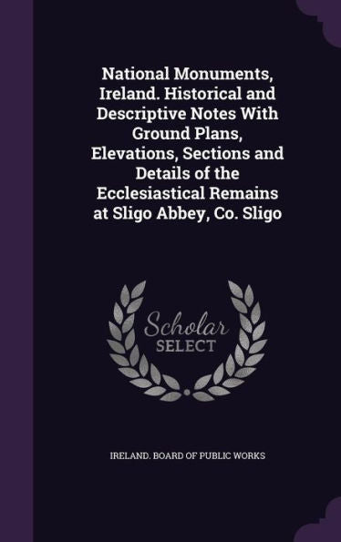 National Monuments, Ireland. Historical And Descriptive Notes With Ground Plans, Elevations, Sections And Details Of The Ecclesiastical Remains At Sligo Abbey, Co. Sligo