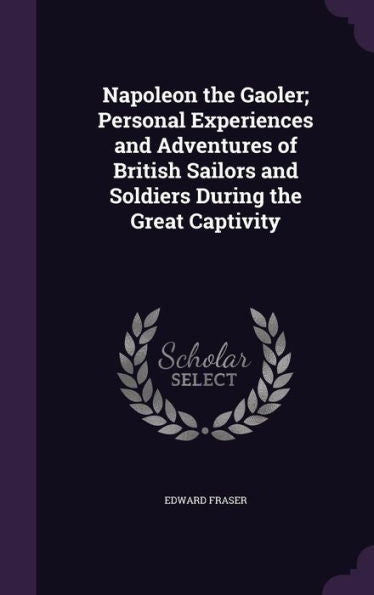 Napoleon The Gaoler; Personal Experiences And Adventures Of British Sailors And Soldiers During The Great Captivity