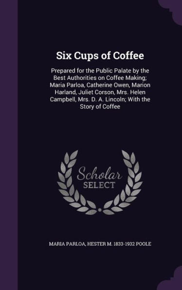 Six Cups Of Coffee: Prepared For The Public Palate By The Best Authorities On Coffee Making; Maria Parloa, Catherine Owen, Marion Harland, Juliet ... Mrs. D. A. Lincoln; With The Story Of Coffee
