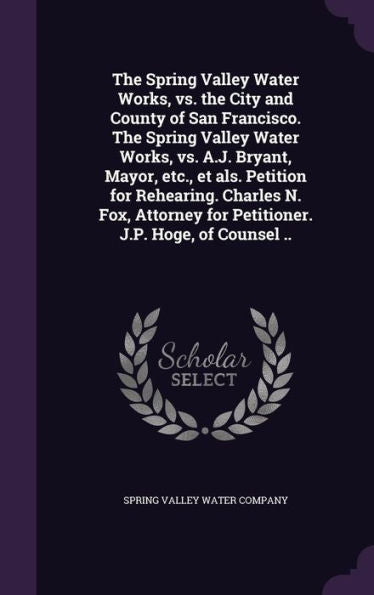 The Spring Valley Water Works, Vs. The City And County Of San Francisco. The Spring Valley Water Works, Vs. A.J. Bryant, Mayor, Etc., Et Als. Petition ... For Petitioner. J.P. Hoge, Of Counsel ..