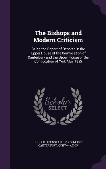 The Bishops And Modern Criticism: Being The Report Of Debates In The Upper House Of The Convocation Of Canterbury And The Upper House Of The Convocation Of York May 1922