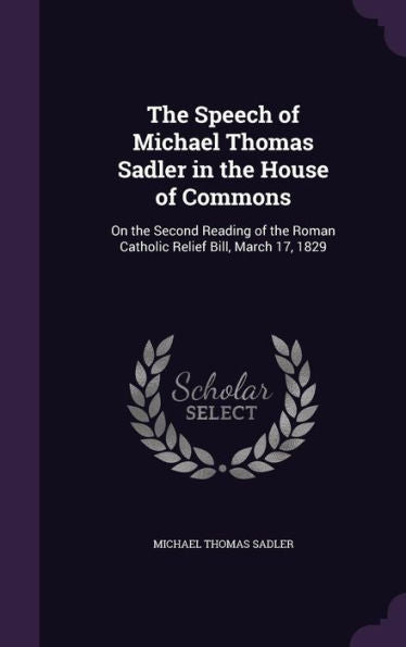 The Speech Of Michael Thomas Sadler In The House Of Commons: On The Second Reading Of The Roman Catholic Relief Bill, March 17, 1829