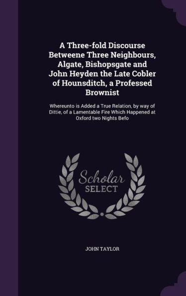 A Three-Fold Discourse Betweene Three Neighbours, Algate, Bishopsgate And John Heyden The Late Cobler Of Hounsditch, A Professed Brownist: Whereunto ... Fire Which Happened At Oxford Two Nights Befo