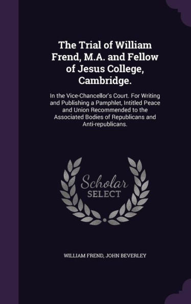 The Trial Of William Frend, M.A. And Fellow Of Jesus College, Cambridge.: In The Vice-Chancellor's Court. For Writing And Publishing A Pamphlet, ... Bodies Of Republicans And Anti-Republicans.