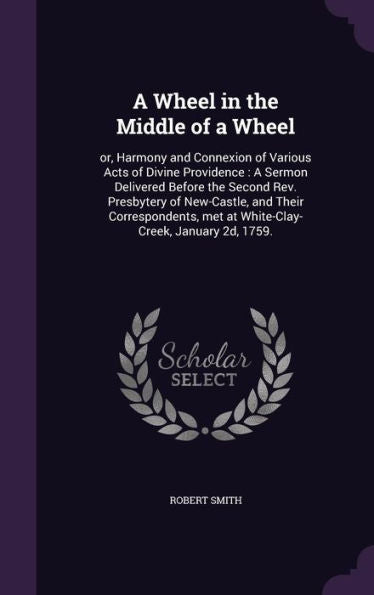 A Wheel In The Middle Of A Wheel: Or, Harmony And Connexion Of Various Acts Of Divine Providence: A Sermon Delivered Before The Second Rev. Presbytery ... Met At White-Clay-Creek, January 2D, 1759.