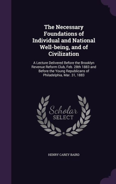 The Necessary Foundations Of Individual And National Well-Being, And Of Civilization: A Lecture Delivered Before The Brooklyn Revenue Reform Club, ... Republicans Of Philadelphia, Mar. 31, 1883