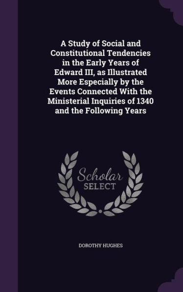 A Study Of Social And Constitutional Tendencies In The Early Years Of Edward Iii, As Illustrated More Especially By The Events Connected With The Ministerial Inquiries Of 1340 And The Following Years
