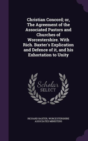 Christian Concord; Or, The Agreement Of The Associated Pastors And Churches Of Worcestershire. With Rich. Baxter's Explication And Defence Of It, And His Exhortation To Unity