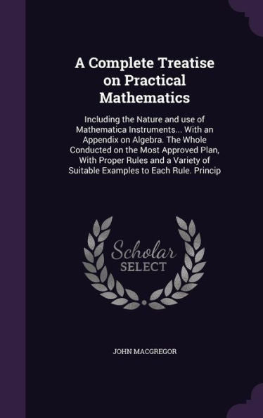 A Complete Treatise On Practical Mathematics: Including The Nature And Use Of Mathematica Instruments... With An Appendix On Algebra. The Whole ... Of Suitable Examples To Each Rule. Princip